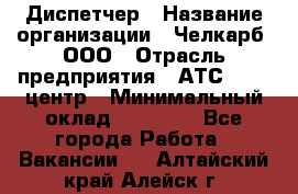 Диспетчер › Название организации ­ Челкарб, ООО › Отрасль предприятия ­ АТС, call-центр › Минимальный оклад ­ 18 000 - Все города Работа » Вакансии   . Алтайский край,Алейск г.